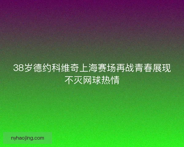 38岁德约科维奇上海赛场再战青春展现不灭网球热情