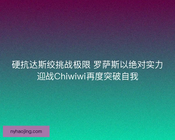 硬抗达斯绞挑战极限 罗萨斯以绝对实力迎战Chiwiwi再度突破自我