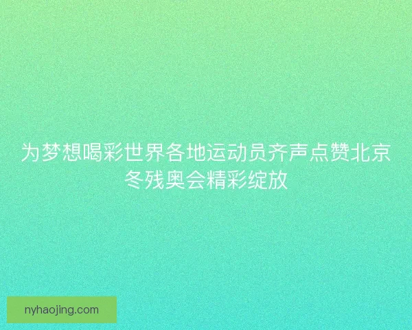为梦想喝彩世界各地运动员齐声点赞北京冬残奥会精彩绽放