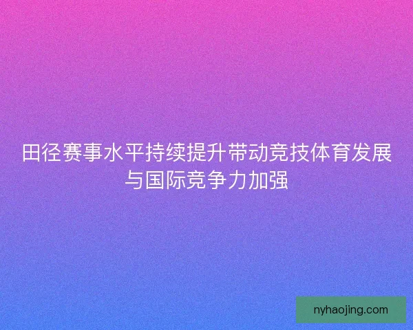 田径赛事水平持续提升带动竞技体育发展与国际竞争力加强