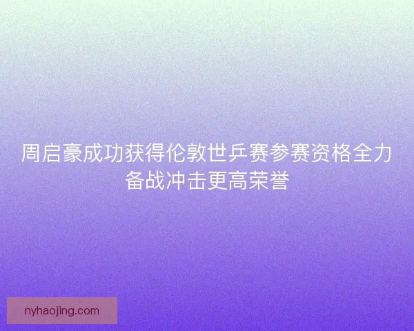周启豪成功获得伦敦世乒赛参赛资格全力备战冲击更高荣誉