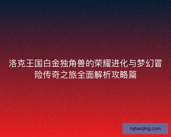 洛克王国白金独角兽的荣耀进化与梦幻冒险传奇之旅全面解析攻略篇
