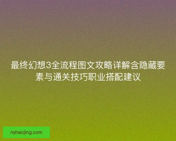 最终幻想3全流程图文攻略详解含隐藏要素与通关技巧职业搭配建议