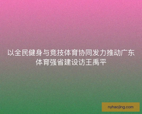 以全民健身与竞技体育协同发力推动广东体育强省建设访王禹平