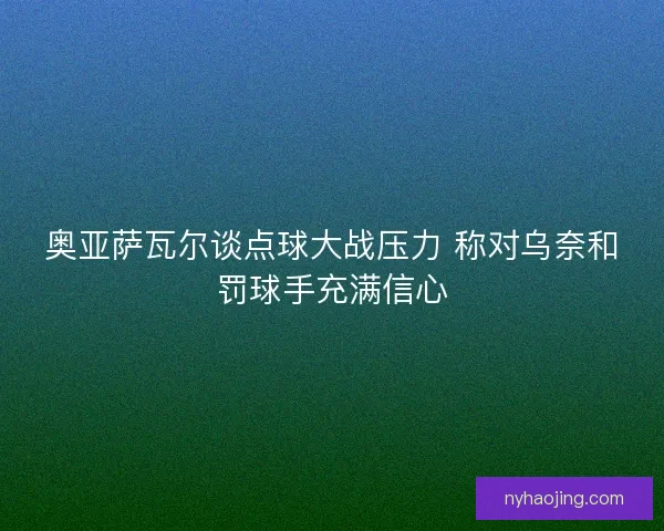 奥亚萨瓦尔谈点球大战压力 称对乌奈和罚球手充满信心