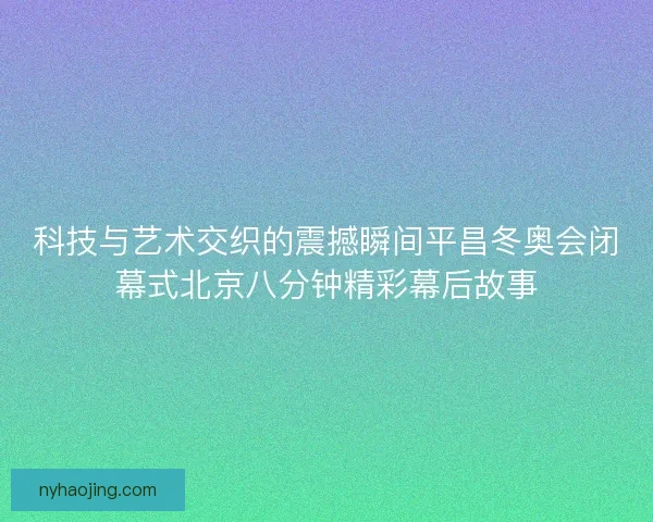 科技与艺术交织的震撼瞬间平昌冬奥会闭幕式北京八分钟精彩幕后故事
