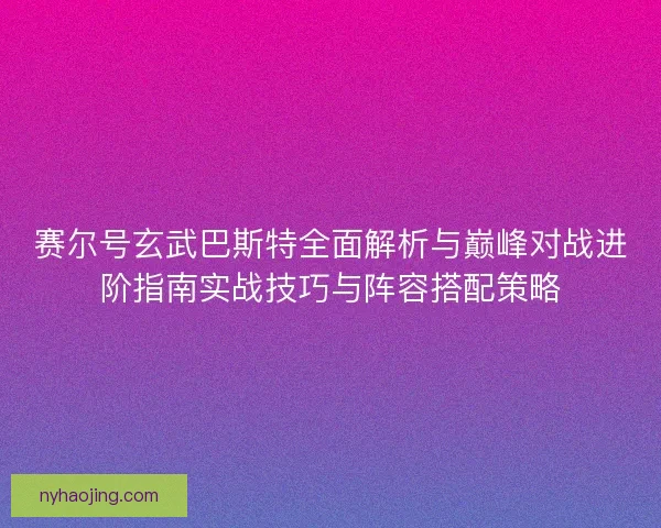 赛尔号玄武巴斯特全面解析与巅峰对战进阶指南实战技巧与阵容搭配策略