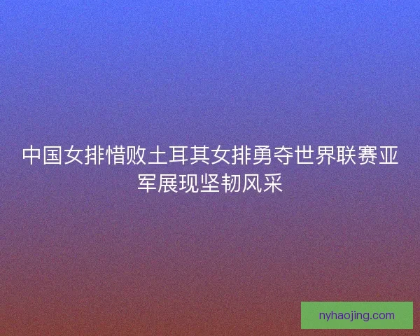 中国女排惜败土耳其女排勇夺世界联赛亚军展现坚韧风采
