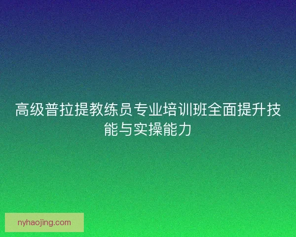 高级普拉提教练员专业培训班全面提升技能与实操能力