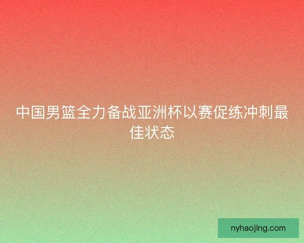 中国男篮全力备战亚洲杯以赛促练冲刺最佳状态