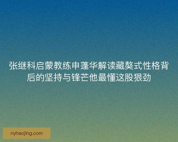张继科启蒙教练申蓬华解读藏獒式性格背后的坚持与锋芒他最懂这股狠劲