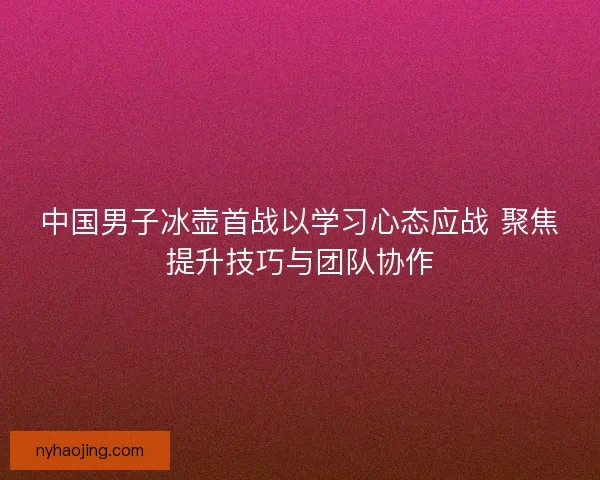 中国男子冰壶首战以学习心态应战 聚焦提升技巧与团队协作